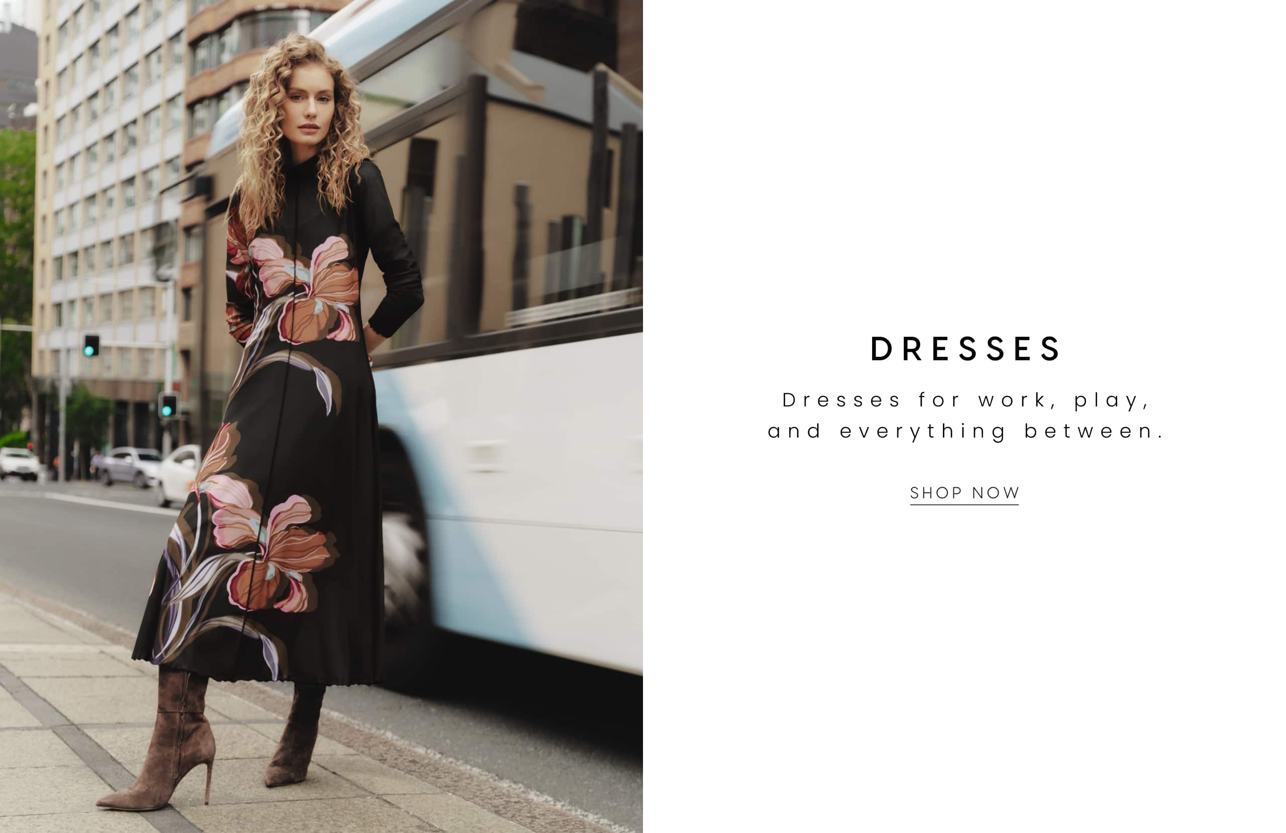 Dresses. Dresses for work, play and everything between. Shop Now