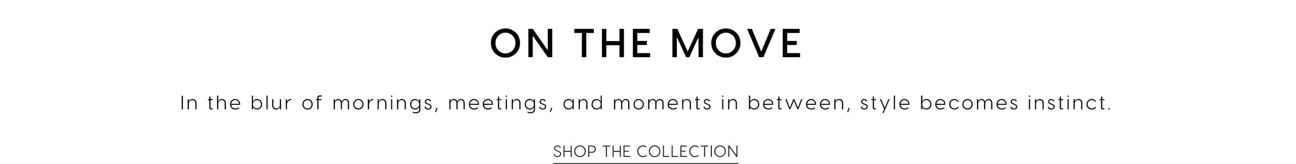 On The Move. In the blur of mornings, meetings and moments in between, style becomes instinct. Shop The Collection