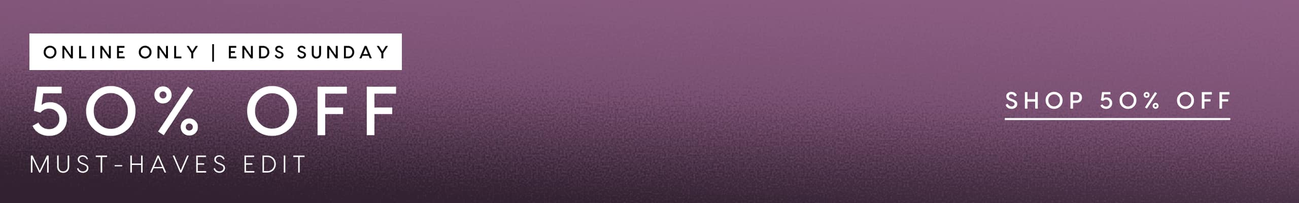 50% Off Must Haves Edit. Online Only. Ends Sunday.