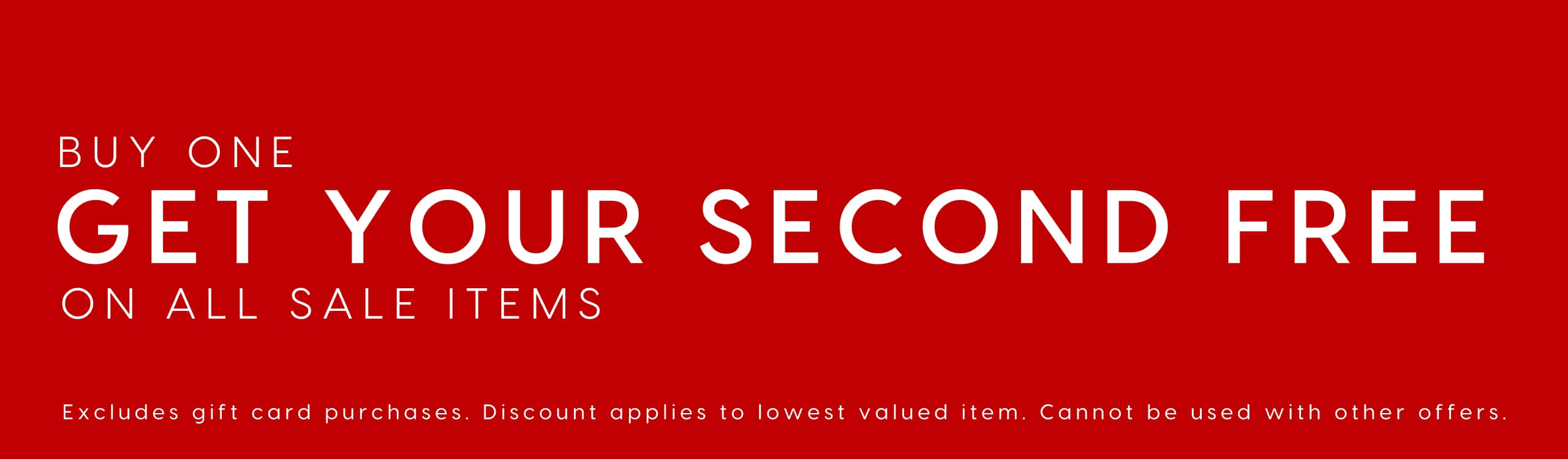 Buy One Get Your Second Free On All Sale Items. Exlcudes gift card purchases. Discount applies to lowest valued item. Cannout be used with other offers.