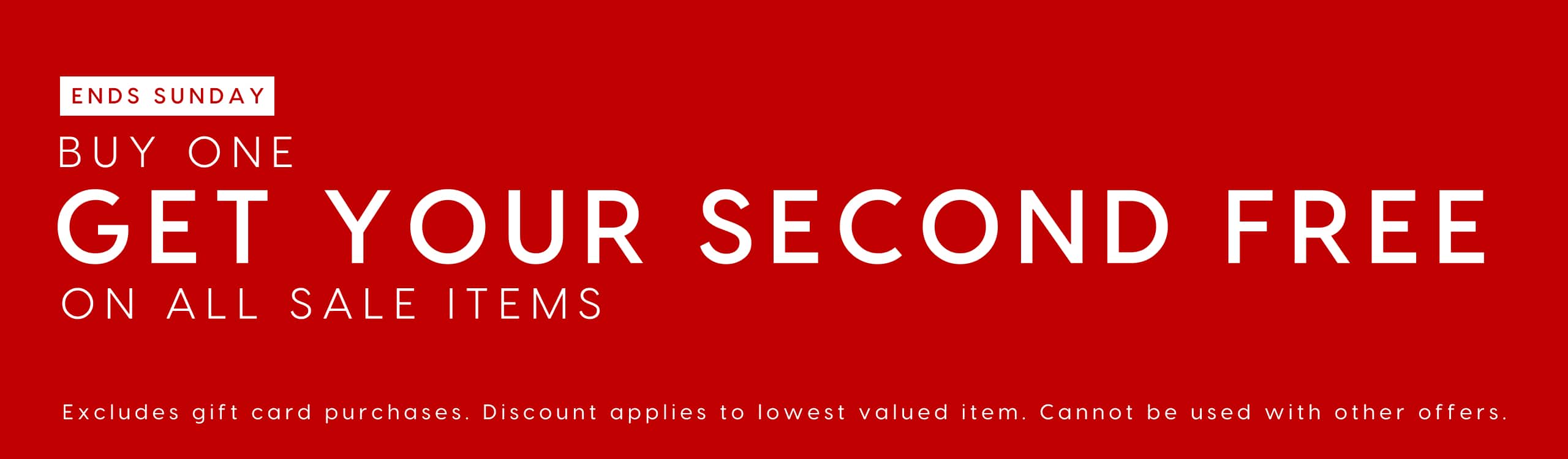 Ends Sunday. Buy One Get Your Second Free On All Sale Items. Exlcudes gift card purchases. Discount applies to lowest valued item. Cannout be used with other offers.