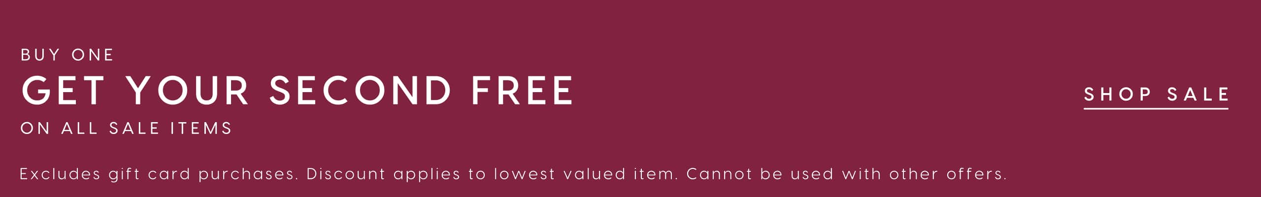 Buy One Get Your Second Free On All Sale Items. Excludes gift card purchases. Discount applies to lowest valued item. Cannot be used with other offers. Shop Sale