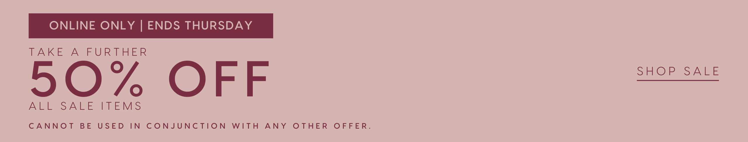 Online Only. Ends Thursday. Take A Further 50% Off All Sale Items. Cannot be used in conjunction with any other offers. Shop Sale