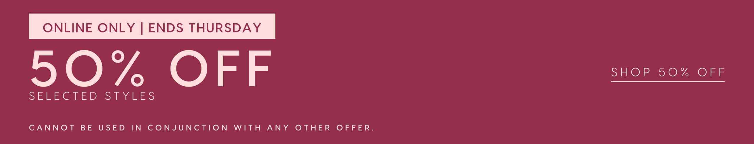 Online Only. Ends Thursday. 50% Off Selected Styles. Cannot be used in conjunction with any other offer. Shop 50% Off