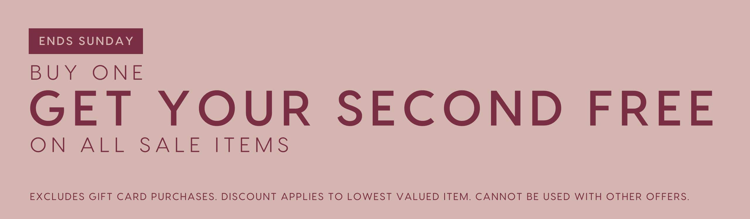 Ends Sunday. Buy One Get Your Second Free On All Sale Items. Excludes gift card purchases. Discount applies to lowest valued item. Cannot be used with other offers