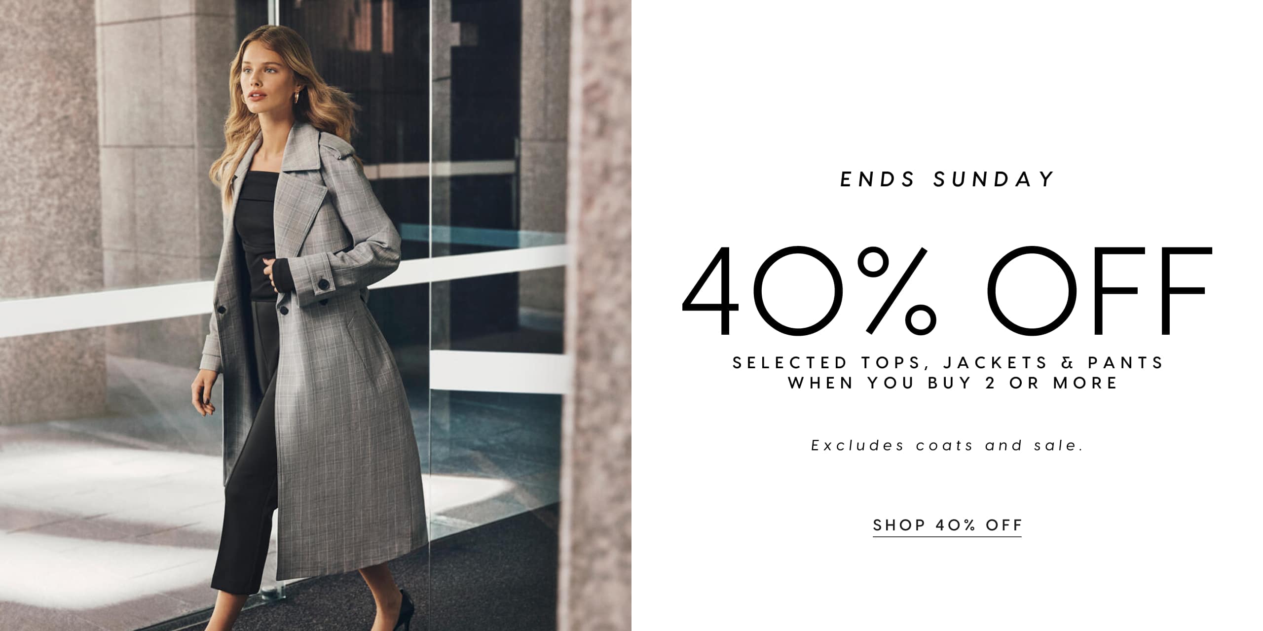 Ends Sunday. 40% Off Selected Tops, Jackets & Pants When You Buy 2 Or More. Excludes coats and sale.