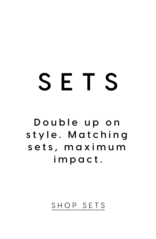 Sets. Double up on style. Matching sets, maximum impact. Shop Sets