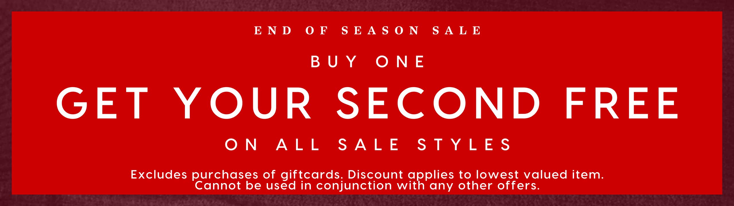 End Of Season Sale. Buy One Get Your Second Free On All Sale Styles. Excludes purcahses of giftcards. Discount applies to lowest valued item. Cannot be used in conjunction with any other offers.