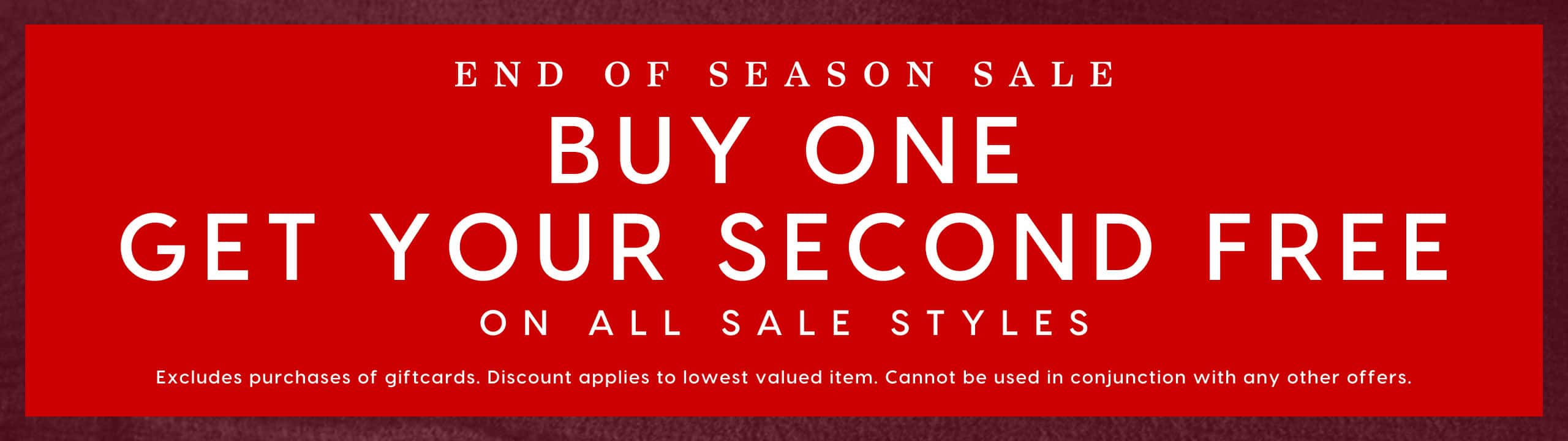 End Of Season Sale. Buy One Get Your Second Free On All Sale Styles. Excludes purcahses of giftcards. Discount applies to lowest valued item. Cannot be used in conjunction with any other offers.