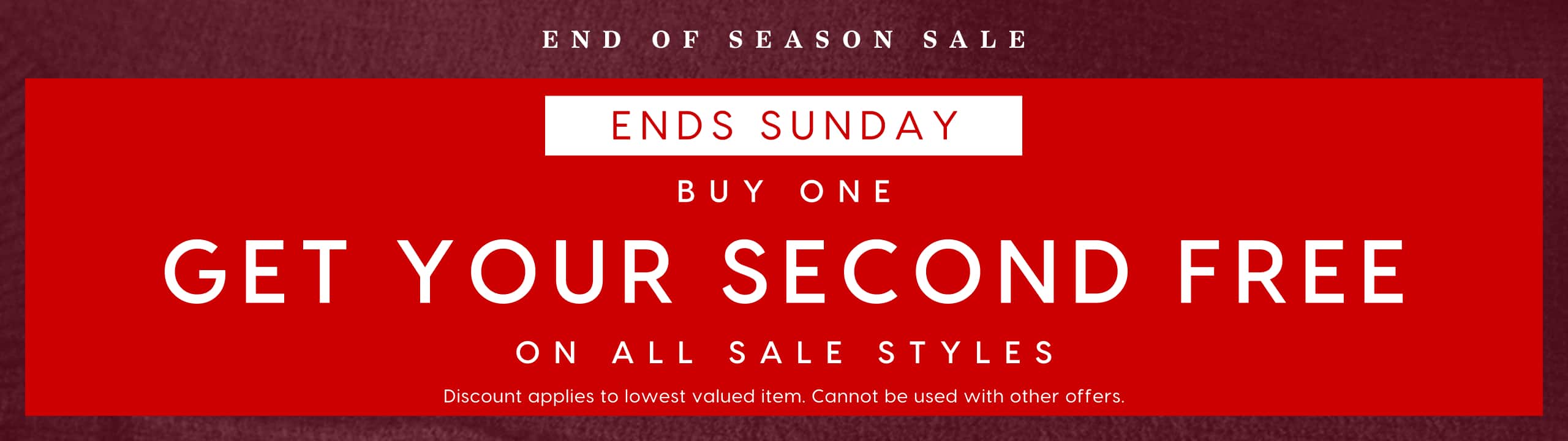 End Of Season Sale. Ends Sunday. Buy One Get Your Second Free On All Sale Styles. Discount applies to lowest valued item. Cannot be used with any other offers.