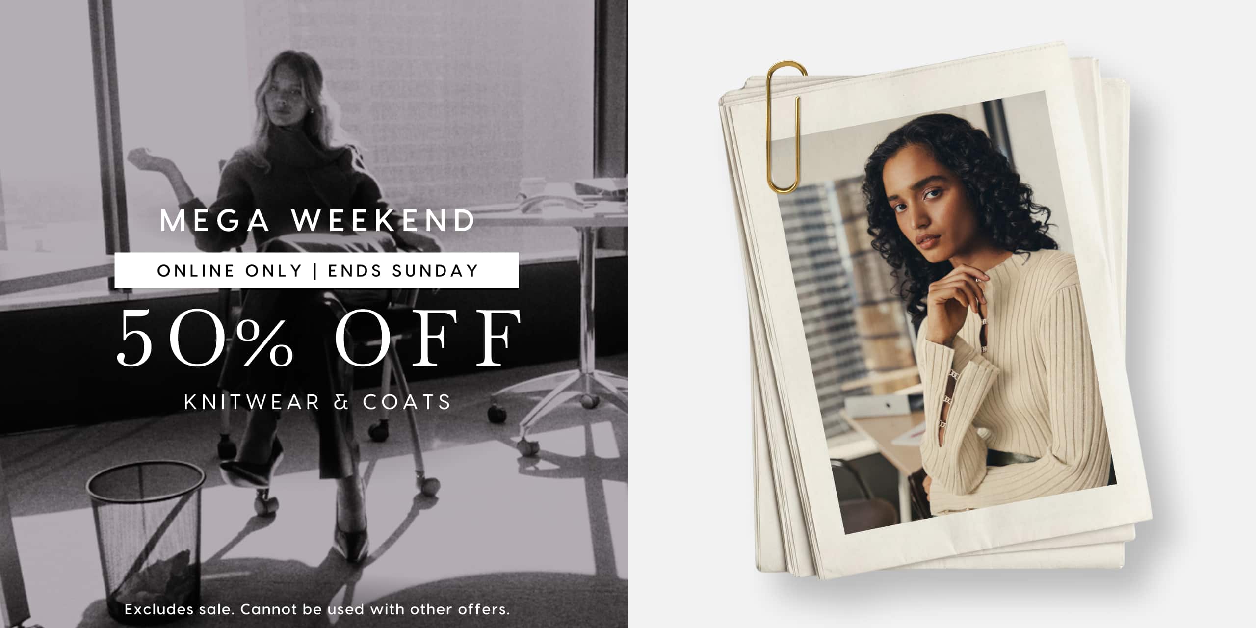 Mega Weekend. Online Only | Ends Sunday. 50% Off Knitwear & coats. Excludes sale. Cannot be used with other offers.