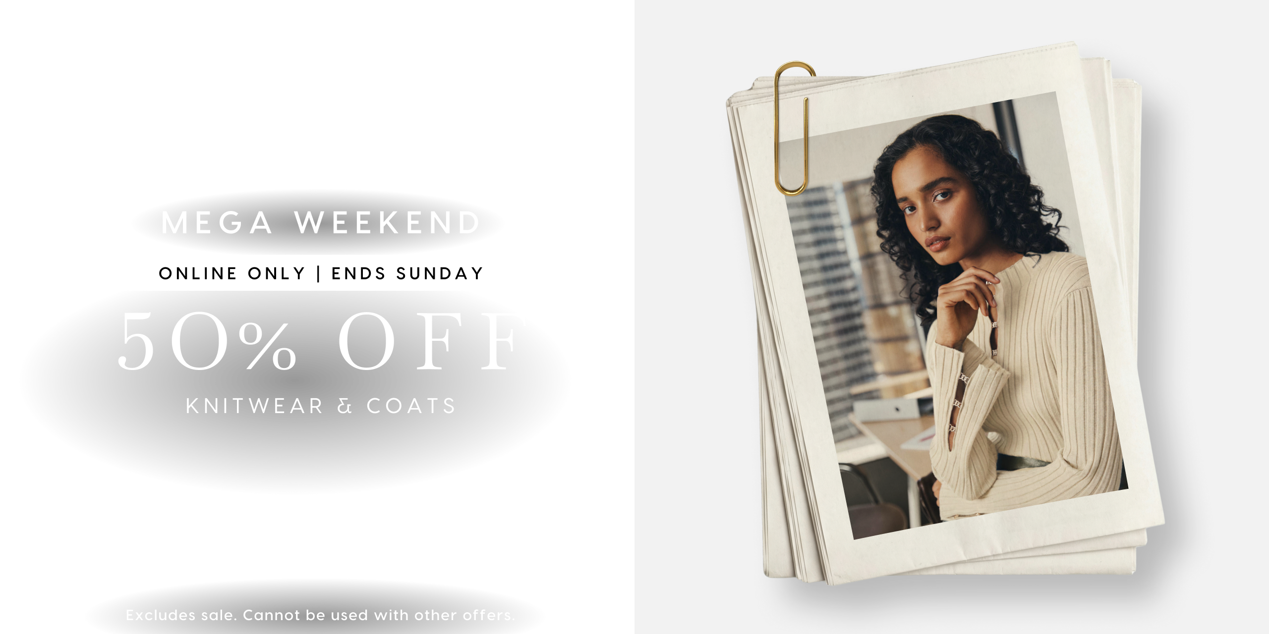 Mega Weekend. Online Only | Ends Sunday. 50% Off Knitwear & coats. Excludes sale. Cannot be used with other offers.