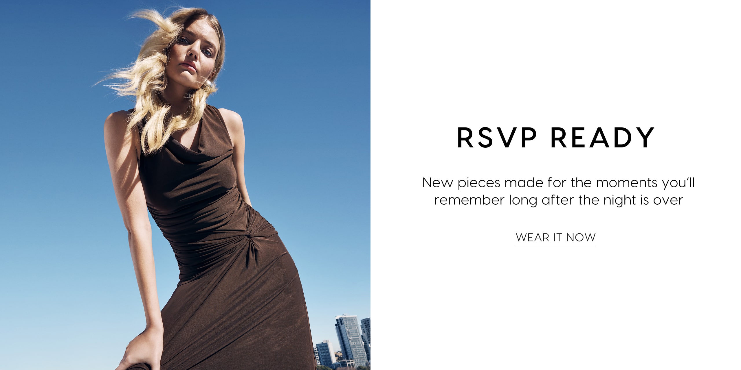 RSVP Ready. New pieces made for the moments you'll remember long after the night is over. Wear It Now.