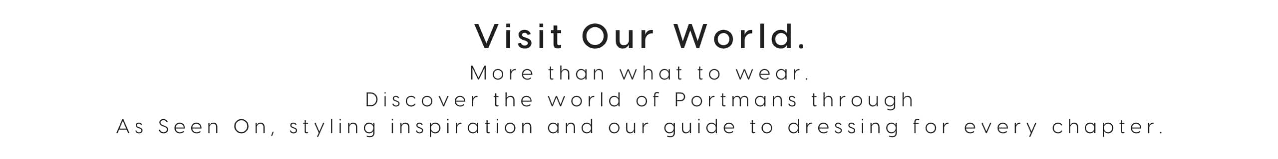Visit Our World. More than what to wear. Discover the world of Portmans through As Seen On, styling inspiration and our guide to dressing for every chapter.