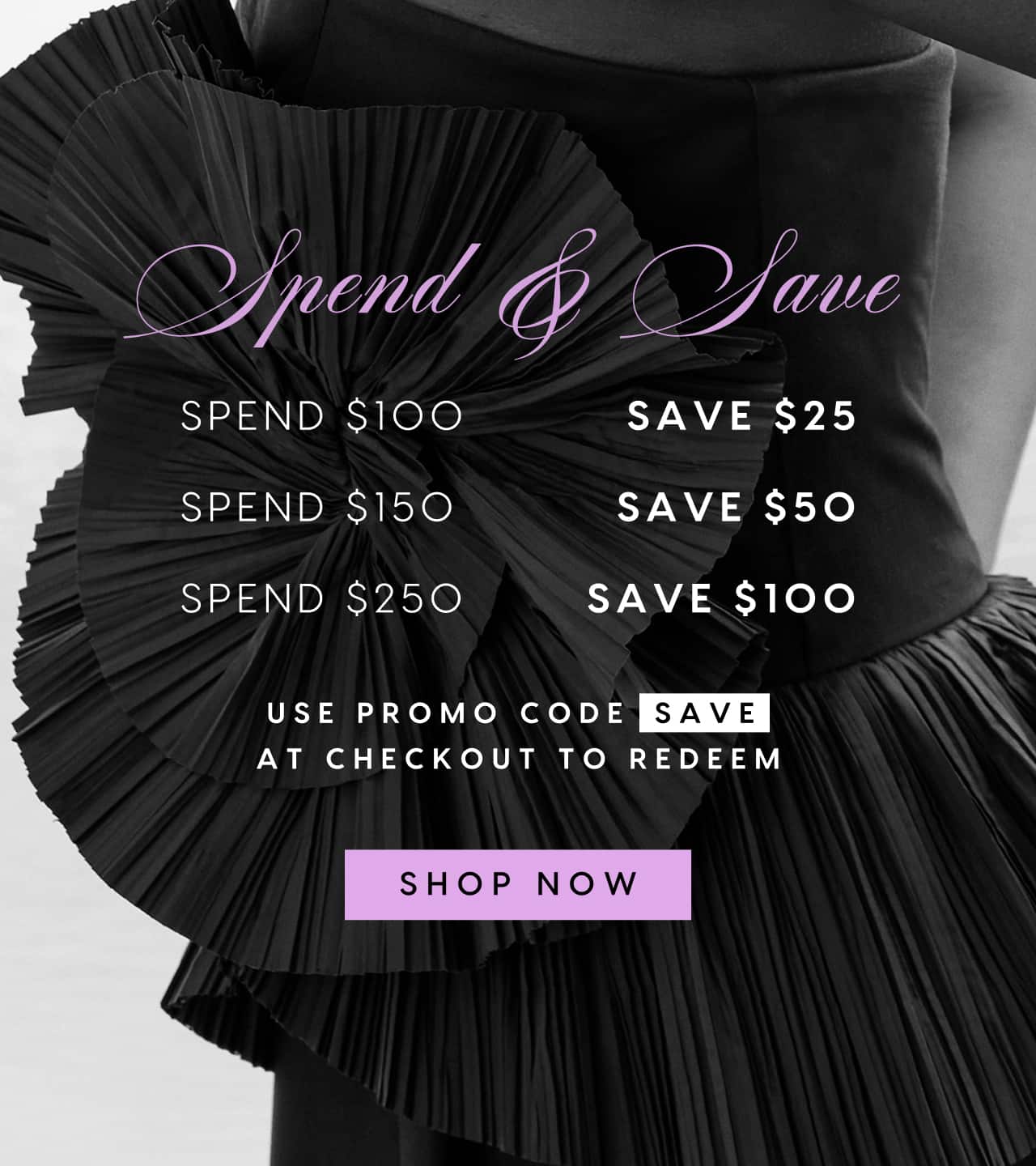 Spend & Save. Spend $100 Save $25. Spend $150 Save $50. Spend $250 Save $100. Use promo code SAVE at checkout to redeem. Shop Now