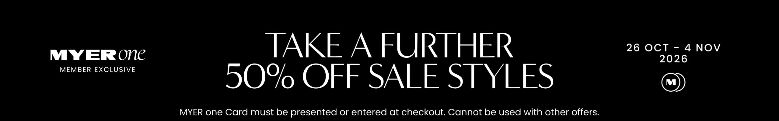 MYER one Member Exclusive. Take A Further 50% Off Sale Styles. 26 Oct - 4 Nov 2026. MYER one Card must be presented or entered at checkout. Cannot be used with other offers.